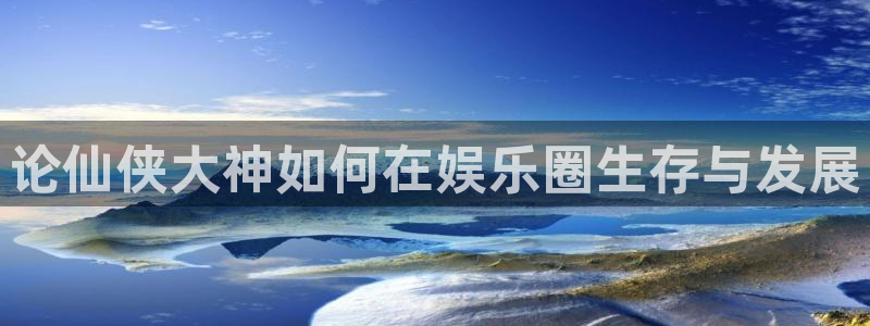长运平台体育游戏：论仙侠大神如何在娱乐圈生存与发展