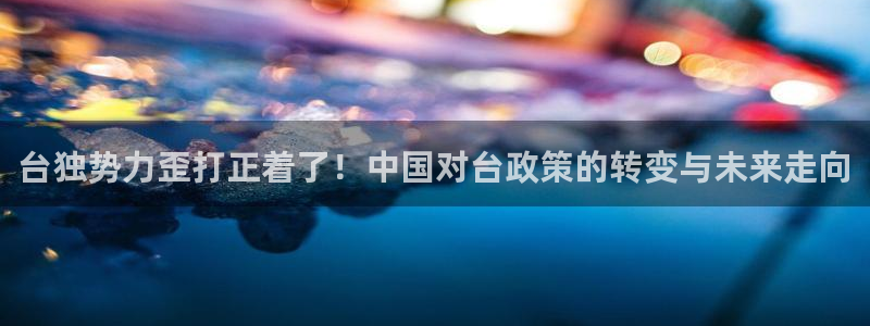 长运平台体育凯捷平台注册：台独势力歪打正着了！中国对台政策的转变与未来走向